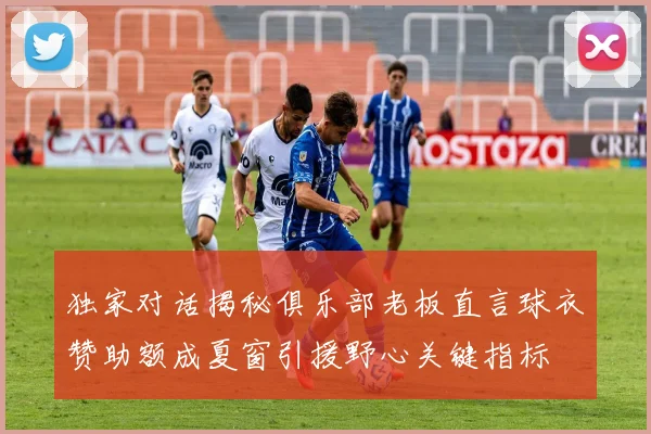 独家对话揭秘俱乐部老板直言球衣赞助额成夏窗引援野心关键指标