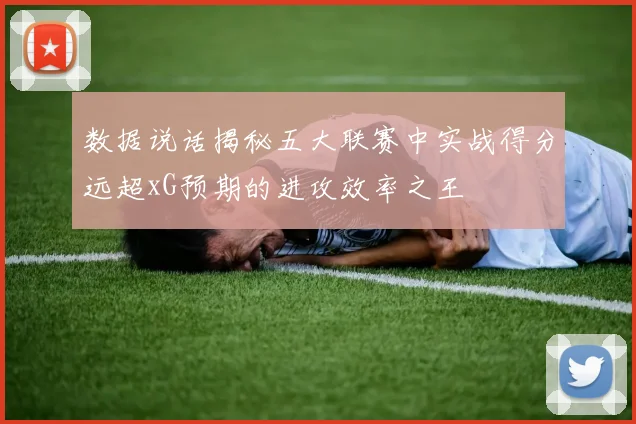 数据说话揭秘五大联赛中实战得分远超xG预期的进攻效率之王